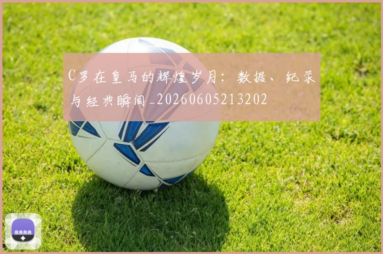 C罗在皇马的辉煌岁月：数据、纪录与经典瞬间_20260605213202