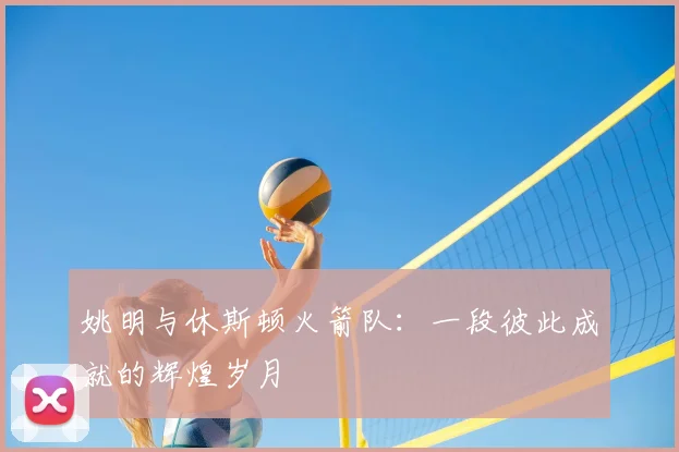 姚明与休斯顿火箭队：一段彼此成就的辉煌岁月