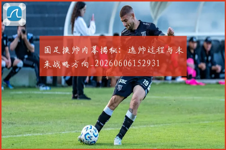 国足换帅内幕揭秘：选帅过程与未来战略方向_20260606152931