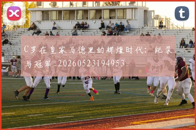 C罗在皇家马德里的辉煌时代：纪录与冠军_20260523194953