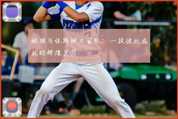 姚明与休斯顿火箭队：一段彼此成就的辉煌岁月