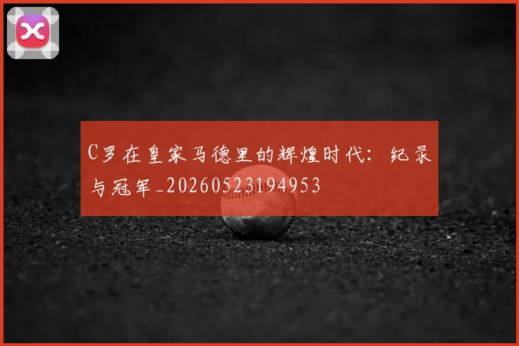 C罗在皇家马德里的辉煌时代:纪录与冠军_20260523194953